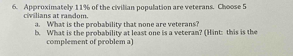 Approximately 11% of the civilian population are veterans. Choose 5
civilians at random. 
a. What is the probability that none are veterans? 
b. What is the probability at least one is a veteran? (Hint: this is the 
complement of problem a)