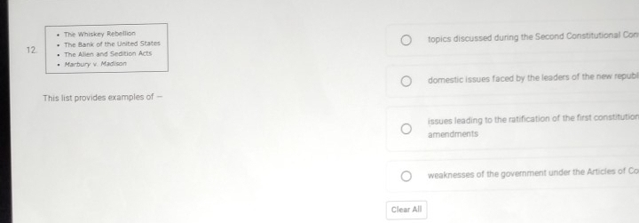The Whiskey Rebellion
12. The Bank of the United States topics discussed during the Second Constitutional Con
The Alien and Sedition Acts
Marbury v. Madison
domestic issues faced by the leaders of the new republ
This list provides examples of --
issues leading to the ratification of the first constitution
amendments
weaknesses of the government under the Articles of Co
Clear All