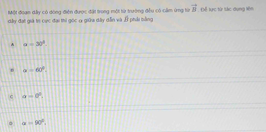 vector B
Một đoạn dây có dòng điện được đặt trong một từ trường đều có cảm ứng từ . Để lực từ tác dụng lên
dây đạt giá trị cực đại thì góc α giữa dây dẫn và vector B phải bằng
A alpha =30^0.
B alpha =60^0.
C alpha =0^0.
D alpha =90^0.