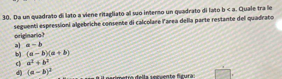 Da un quadrato di lato a viene ritagliato al suo interno un quadrato di lato b. Quale tra le
seguenti espressioni algebriche consente di calcolare l’area della parte restante del quadrato
originario?
a) a-b
b) (a-b)(a+b)
c) a^2+b^2
d) (a-b)^2 l p rimetro della seguente figura: r