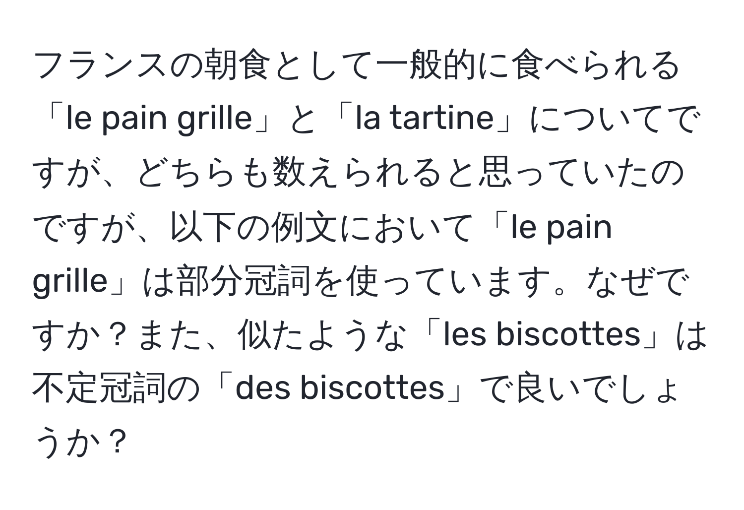 フランスの朝食として一般的に食べられる「le pain grille」と「la tartine」についてですが、どちらも数えられると思っていたのですが、以下の例文において「le pain grille」は部分冠詞を使っています。なぜですか？また、似たような「les biscottes」は不定冠詞の「des biscottes」で良いでしょうか？