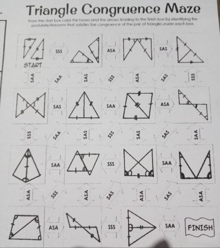 Triangle Congruence Maze 
From the start box color the boxes and the arrows leading to the finish box by identifying the 
postulate/theorem that satisfies the congruence of the pair of triangles inside each box. 
S$$ ASA SAS 
START 
< SAA  beginarrayr y an hline endarray 55° frac 44 54^5
SAS SAA ASA
beginarrayr n 4 hline endarray 55° beginarrayr 2 4 hline endarray _5P^5 4 
SAA $S$ SAA
55° beginarrayr 4 9 4endarray 54S^(5 beginarray)r 4 wendarray 5P^5 a y 
ASA $S$SAA FINISH