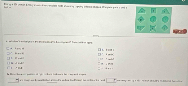 Using a 3D printer, Emery makes the chocolate mold shown by copying different shapes. Complete parts a and b
below
a. Which of the designs in the mold appear to be congruent? Select all that apply.
A. A and H B. B and E
C. B and D D. A and C
E. E and F F. C and G
G. A and G H. D and I
l. A and l J. B and l
b. Describe a composition of rigid motions that maps the congruent shapes
are congruent by a reflection across the vertical line through the center of the mold are congruent by a 180° rotation about the midpoint of the vertical