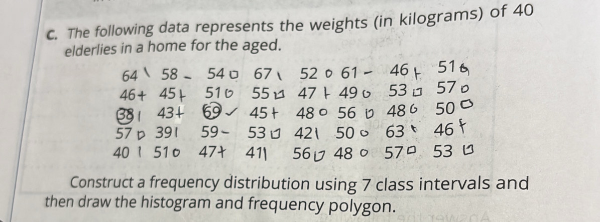 The following data represents the weights (in kilograms) of 40
elderlies in a home for the aged. 
64 58-54067, 52061-46+51
1
46+ 45 + 516 55 47 49υ 53 □ 57
38 43 + - 5 45+48circ 56upsilon 48650 C
57 D 391 59- 53 □ 42150circ 63:46
∠ C D 1 510 47† / ∠ 1 56□ 480 57°53
Construct a frequency distribution using 7 class intervals and 
then draw the histogram and frequency polygon.