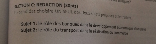 des banques ? 

SECTION C: REDACTION (30pts) 
Le candidat choisira UN SEUL des deux sujets proposes et le traîtera 
Sujet 1: le rôle des banques dans le développement économique d'un pays 
Sujet 2: le rôle du transport dans la réalisation du commerce