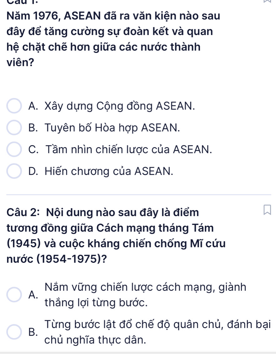 Năm 1976, ASEAN đã ra văn kiện nào sau
đây để tăng cường sự đoàn kết và quan
hệ chặt chẽ hơn giữa các nước thành
viên?
A. Xây dựng Cộng đồng ASEAN.
B. Tuyên bố Hòa hợp ASEAN.
C. Tầm nhìn chiến lược của ASEAN.
D. Hiến chương của ASEAN.
Câu 2: Nội dung nào sau đây là điểm
tương đồng giữa Cách mạng tháng Tám
(1945) và cuộc kháng chiến chống Mĩ cứu
nước (1954-1975)?
Nắm vững chiến lược cách mạng, giành
A.
thắng lợi từng bước.
Từng bước lật đổ chế độ quân chủ, đánh bại
B.
chủ nghĩa thực dân.