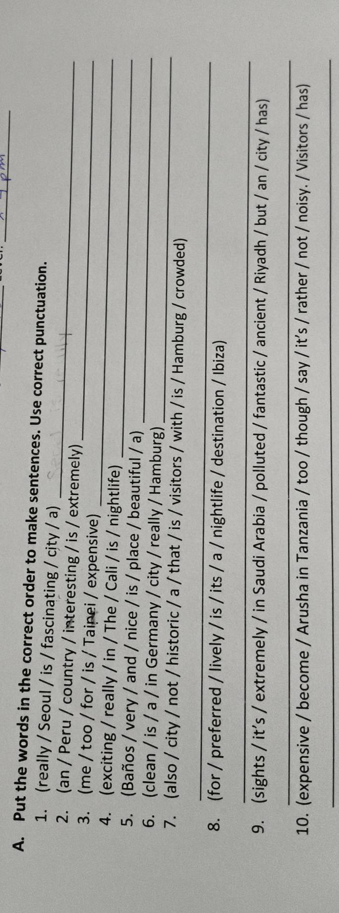 Put the words in the correct order to make sentences. Use correct punctuation. 
_ 
1. (really / Seoul / is / fascinating / city / a) 
2. (an / Peru / country / interesting / is / extremely) 
_ 
3. (me / too / for / is / Taipei / expensive) 
_ 
_ 
4. (exciting / really / in / The / Cali / is / nightlife) 
_ 
5. (Baños / very / and / nice / is / place / beautiful / a) 
_ 
6. (clean / is / a / in Germany / city / really / Hamburg) 
7. (also / city / not / historic / a / that / is / visitors / with / is / Hamburg / crowded) 
_ 
8. (for / preferred / lively / is / its / a / nightlife / destination / Ibiza) 
_ 
9. (sights / it's / extremely / in Saudi Arabia / polluted / fantastic / ancient / Riyadh / but / an / city / has) 
_ 
10. (expensive / become / Arusha in Tanzania / too / though / say / it's / rather / not / noisy. / Visitors / has) 
_