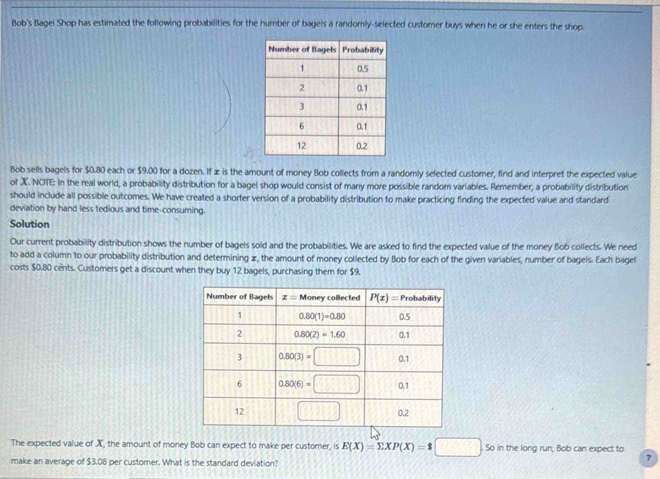 Bob's Bagel Shop has estimated the following probabilities for the number of bagels a randomly-selected customer buys when he or she enters the shop.
Bob sells bagels for $0.80 each or $9.00 for a dozen. If ∞ is the amount of money Bob collects from a randomly selected customer, find and interpret the expected value
of X. NOTE: In the real world, a probability distribution for a bagel shop would consist of many more possible random variables. Remember, a probability distribution
should include all possible outcomes. We have created a shorter version of a probability distribution to make practicing finding the expected value and standard
deviation by hand less tedious and time-consuming.
Solution
Our current probability distribution shows the number of bagels sold and the probabilities. We are asked to find the expected value of the money Bob collects. We need
to add a column to our probability distribution and determining ∞, the amount of money collected by Bob for each of the given variables, number of bagels. Each bagel
costs $0.80 cents. Customers get a discount when they buy 12 bagels, purchasing them for $9.
The expected value of X, the amount of money Bob can expect to make per customer, is E(X)=sumlimits XP(X)=$□. So in the long run, Bob can expect to
make an average of $3.08 per customer. What is the standard deviation?
?