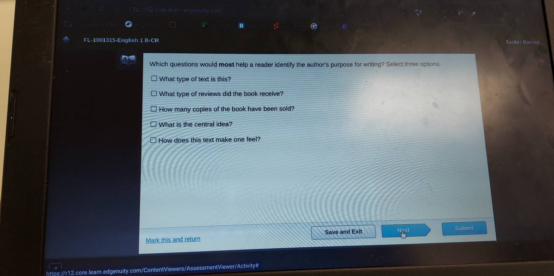 egenaity
FL-1001315-English 1 B-CR Tucker Barnes
Which questions would most help a reader identify the author's purpose for writing? Select three options.
What type of text is this?
What type of reviews did the book receive?
How many copies of the book have been sold?
What is the central idea?
How does this text make one feel?
Save and Exit
Submit
Mark this and return
https://r12.core.learn.edgenuity.com/ContentViewers/AssessmentViewer/Activity#