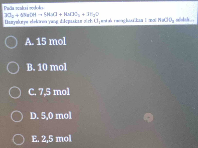 Pada reaksi redoks:
3Cl_2+6NaOHto 5NaCl+NaClO_3+3H_2O
Banyaknya elektron yang dilepaskan olch Cl_2 untuk menghasilkan 1 mol NaClO_3 adalah…..
A. 15 mol
B. 10 mol
C. 7,5 mol
D. 5,0 mol
E. 2,5 mol