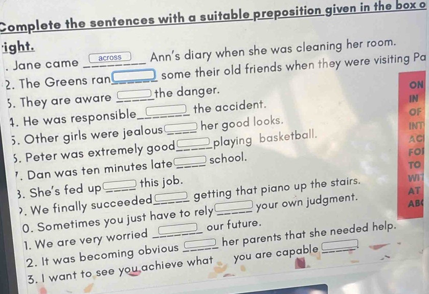 Complete the sentences with a suitable preposition given in the box o 
'ight. 
. Jane came across Ann's diary when she was cleaning her room. 
2. The Greens ran_ some their old friends when they were visiting Pa 
3. They are aware _the danger. 
ON 
4. He was responsible_ the accident. 
IN 
OF 
5. Other girls were jealous _her good looks. INT 
. Peter was extremely good_ playing basketball. 
AC 
TO 
'. Dan was ten minutes late _school. FOI 
3. She's fed up _this job. 
>. We finally succeeded _getting that piano up the stairs. 
AB 
0. Sometimes you just have to rely your own judgment. AT 
1. We are very worried __our future. 
2. It was becoming obvious her parents that she needed help. 
3. I want to see you achieve what you are capable