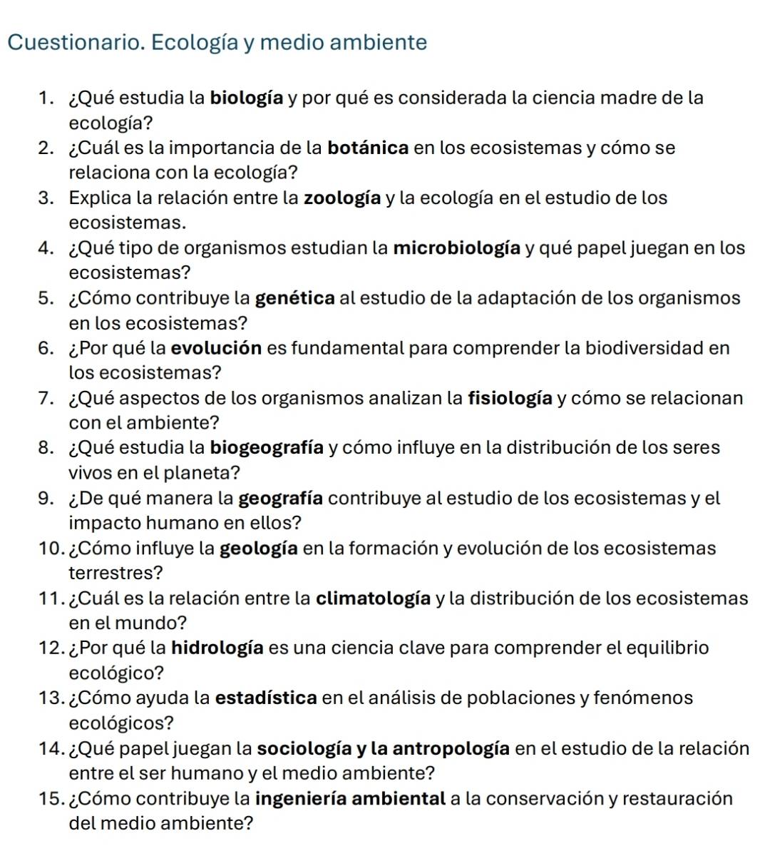 Cuestionario. Ecología y medio ambiente
1. ¿Qué estudia la biología y por qué es considerada la ciencia madre de la
ecología?
2. ¿Cuál es la importancia de la botánica en los ecosistemas y cómo se
relaciona con la ecología?
3. Explica la relación entre la zoología y la ecología en el estudio de los
ecosistemas.
4. ¿Qué tipo de organismos estudian la microbiología y qué papel juegan en los
ecosistemas?
5. ¿Cómo contribuye la genética al estudio de la adaptación de los organismos
en los ecosistemas?
6. ¿Por qué la evolución es fundamental para comprender la biodiversidad en
los ecosistemas?
7. ¿Qué aspectos de los organismos analizan la fisiología y cómo se relacionan
con el ambiente?
8. ¿Qué estudia la biogeografía y cómo influye en la distribución de los seres
vivos en el planeta?
9. ¿De qué manera la geografía contribuye al estudio de los ecosistemas y el
impacto humano en ellos?
10. ¿Cómo influye la geología en la formación y evolución de los ecosistemas
terrestres?
11. ¿Cuál es la relación entre la climatología y la distribución de los ecosistemas
en el mundo?
12. ¿Por qué la hidrología es una ciencia clave para comprender el equilibrio
ecológico?
13. ¿Cómo ayuda la estadística en el análisis de poblaciones y fenómenos
ecológicos?
14. ¿Qué papel juegan la sociología y la antropología en el estudio de la relación
entre el ser humano y el medio ambiente?
15. ¿Cómo contribuye la ingeniería ambiental a la conservación y restauración
del medio ambiente?