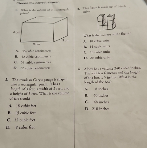 Choose the correct answer.
1. What is the volume of this rectangular 3. This figure is made up of 1-inch
prism? cubes.
What is the volume of the figure?
A. 10 cubic units
B. 14 cubic units
A. 36 cubic centimeters C. 18 cubic units
B. 42 cubic centimeters D. 20 cubic units
C. 54 cubic centimeters
D. 72 cubic centimeters 4. A box has a volume 240 cubic inches.
The width is 6 inches and the height
2. The trunk in Gary's garage is shaped of the box is 5 inches. What is the
like a rectangular prism. It has a length of the box?
length of 3 feet, a width of 2 feet, and A. 8 inches
a height of 3 feet. What is the volume
of the trunk? B. 40 inches
C. 48 inches
A. 18 cubic feet
D. 210 inches
B. 15 cubic feet
C. 12 cubic feet
D. 8 cubic feet