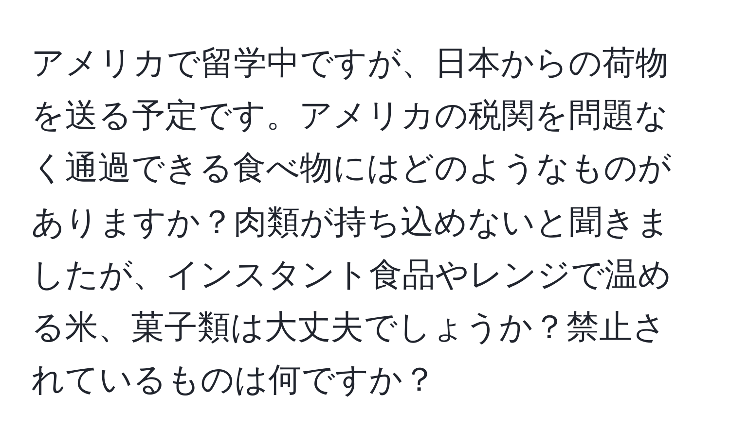 アメリカで留学中ですが、日本からの荷物を送る予定です。アメリカの税関を問題なく通過できる食べ物にはどのようなものがありますか？肉類が持ち込めないと聞きましたが、インスタント食品やレンジで温める米、菓子類は大丈夫でしょうか？禁止されているものは何ですか？