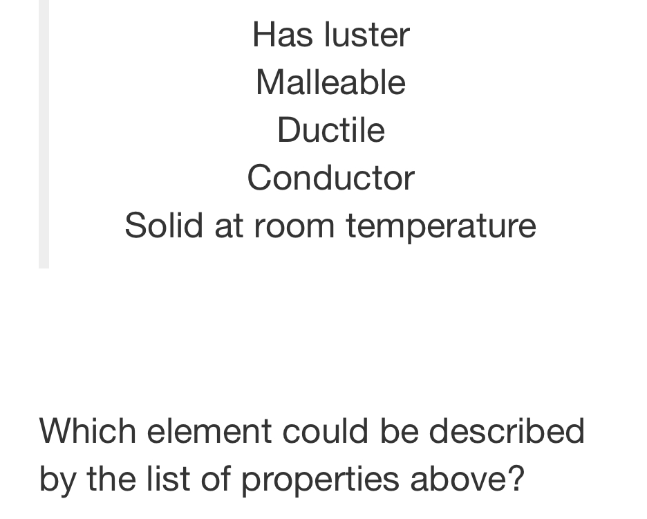 Has luster
Malleable
Ductile
Conductor
Solid at room temperature
Which element could be described
by the list of properties above?