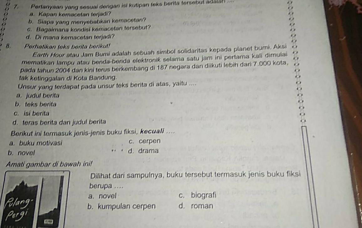 Pertanyaan yang sesual dengan isi kutipan teks berita tersebut adaian ....
a. Kapan kemacetan terjadi?
b. Slapa yang menyebabkan kemacetan?
e. Bagaimana kondisi kemacetan tersebut?
d. Di mana kemacetan terjadi?
8. Perhatikan teks berita berikut!
Earth Hour atau Jam Bumi adalah sebuah simbol solidaritas kepada planet bumi. Aksi
mematikan lampu atau benda-benda elektronik selama satu jam ini pertama kali dimuiai
pada tahun 2004 dan kini terus berkembang di 187 negara dan diikuti lebih dari 7.000 kota,
tak ketinggalan di Kota Bandung.
Unsur yang terdapat pada unsur teks berita di atas, yaitu ....
a. judul berita
b. teks berita
c. isi berita
d. teras berita dan judul berita
Berikut ini termasuk jenis-jenis buku fiksi, kecuali ....
a. buku motivasi c. cerpen
b. novel d. drama
Amati gambar di bawah ini!
Dilihat dari sampulnya, buku tersebut termasuk jenis buku fiksi
berupa ....
a. novel c. biografi
flang d. roman
b. kumpulan cerpen
Pergi