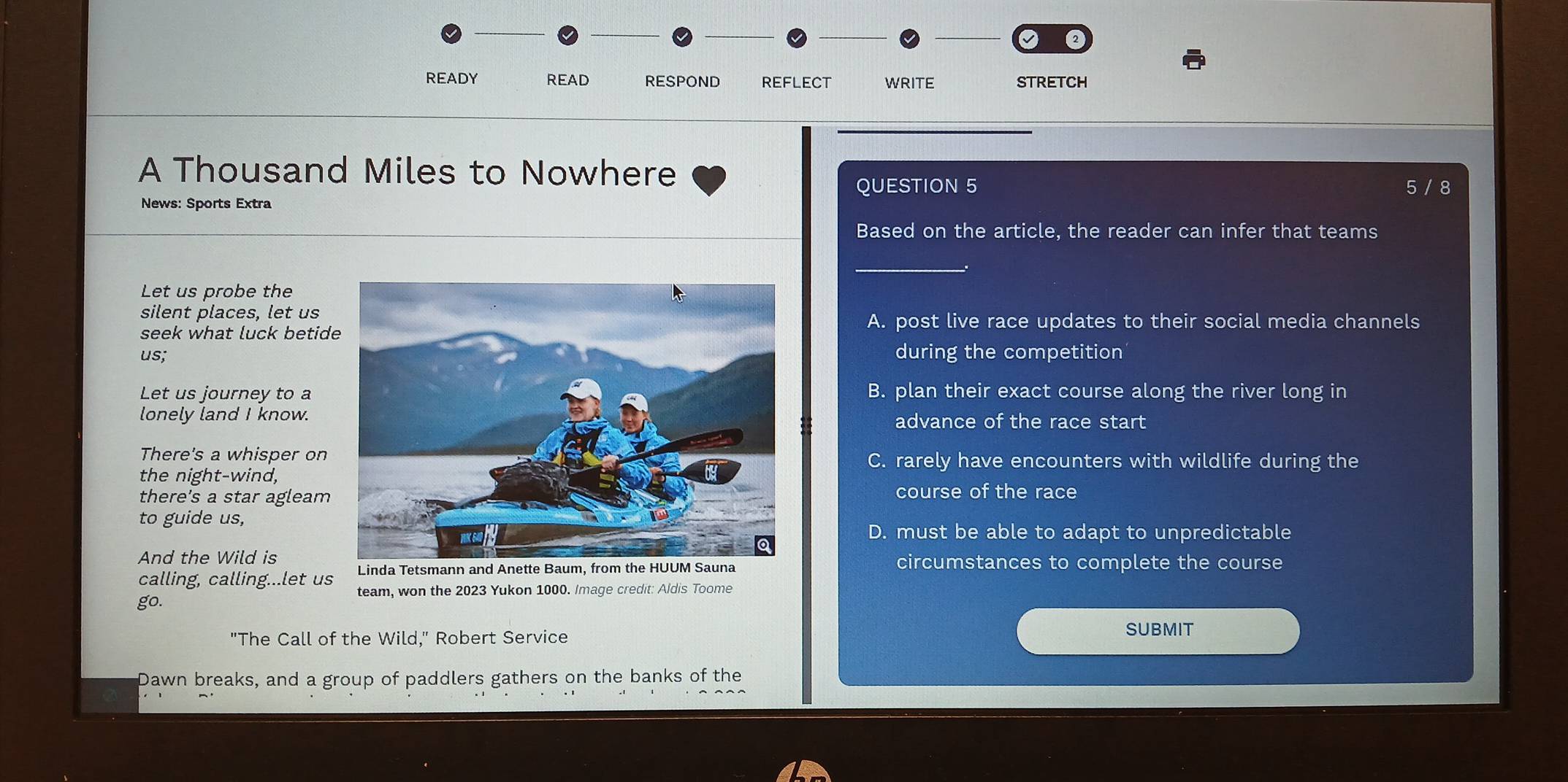READY READ RESPOND REFLECT WRITE STRETCH
A Thousand Miles to Nowhere
QUESTION 5
News: Sports Extra 5 / 8
Based on the article, the reader can infer that teams
Let us probe the
silent places, let usA. post live race updates to their social media channels
seek what luck betid
us;during the competition
Let us journey to a B. plan their exact course along the river long in
lonely land I know. advance of the race start
There's a whisper onC. rarely have encounters with wildlife during the
the night-wind,
there's a star agleamcourse of the race
to guide us,
D. must be able to adapt to unpredictable
And the Wild iscircumstances to complete the course
calling, calling...let us team, won the 2023 Yukon 1000. Image credit: Aldis Toome
go.
"The Call of the Wild," Robert Service
SUBMIT
Dawn breaks, and a group of paddlers gathers on the banks of the
