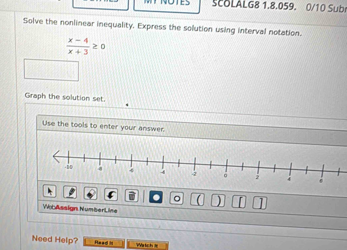 SCOLALG8 1.8.059. 0/10 Subi 
Solve the nonlinear inequality. Express the solution using interval notation.
 (x-4)/x+3 ≥ 0
Graph the solution set. 
Use the tools to enter your answer. 
。  ) 1 
WebAssign NumberLine 
Need Help? Read It Watch it