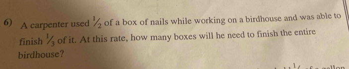 A carpenter used ½ of a box of nails while working on a birdhouse and was able to 
finish % of it. At this rate, how many boxes will he need to finish the entire 
birdhouse?