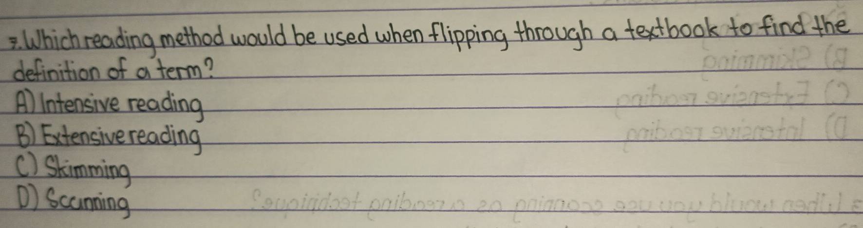 Which reading method would be used when flipping through a textbook to find the
definition of a term?
A) Intensive reading
B) Extensive reading
() Skimming
) Scaming