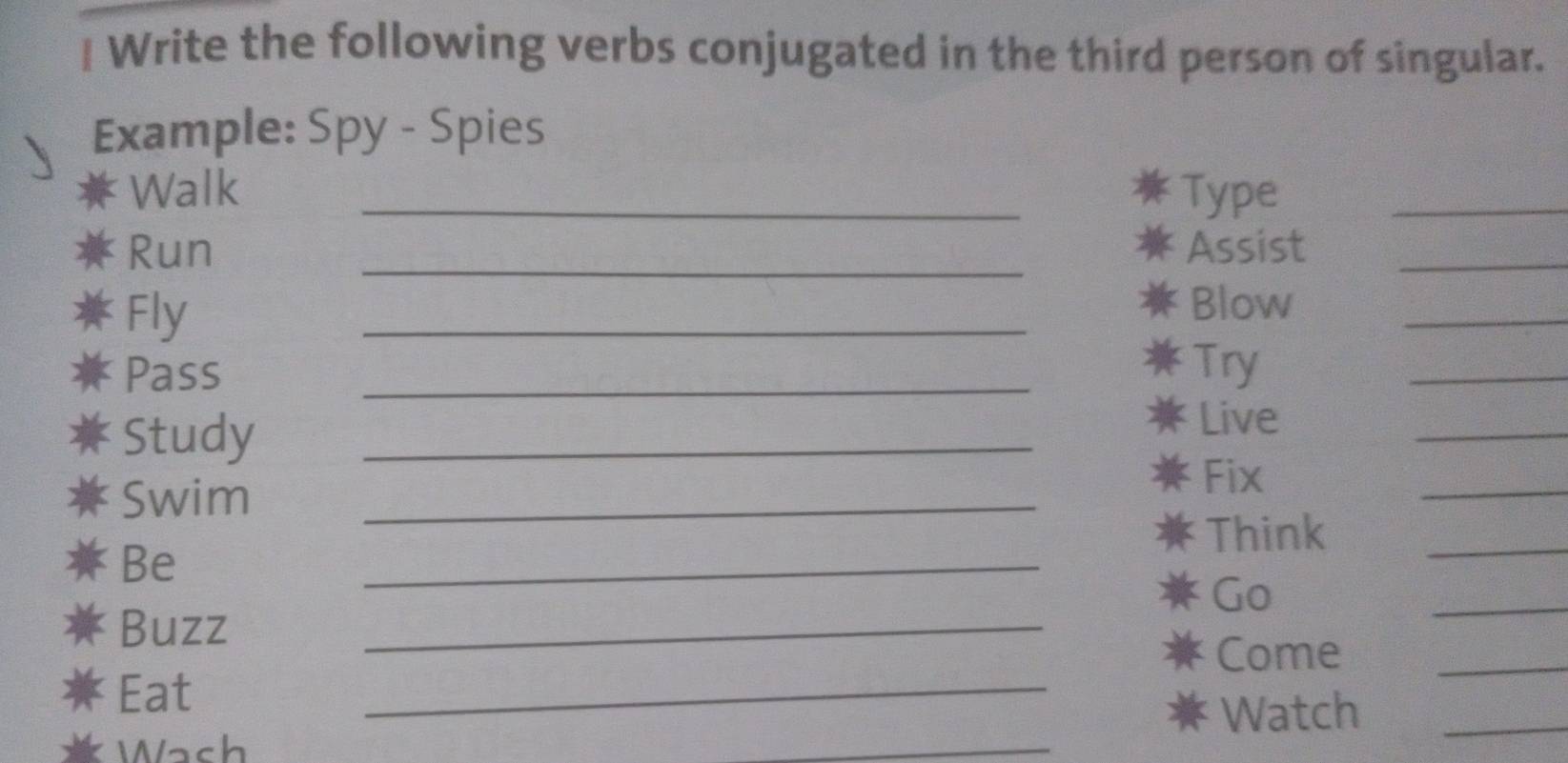 Write the following verbs conjugated in the third person of singular. 
Example: Spy - Spies 
Walk _Type_ 
Run _Assist_ 
Fly 
_ 
Blow 
_ 
Pass 
_ 
* Try 
_ 
Study_ 
Live 
_ 
Swim_ 
Fix 
_ 
_ 
Think_ 
Be 
_ 
Go 
Buzz 
_ 
_ 
Come_ 
Eat 
_ 
Watch_ 
Wach