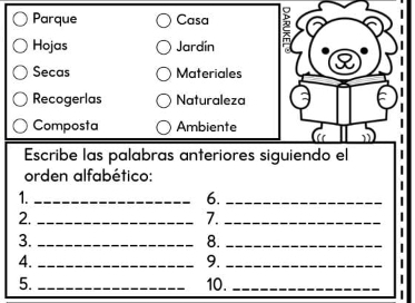 Parque Casa 5 
Hojas Jardín 
Secas Materiales 
Recogerlas Naturaleza 
Composta Ambiente 
Escribe las palabras anteriores siguiendo el 
orden alfabético: 
1._ 
6._ 
2._ 
7._ 
3._ 
8._ 
4._ 
9._ 
5. _10._