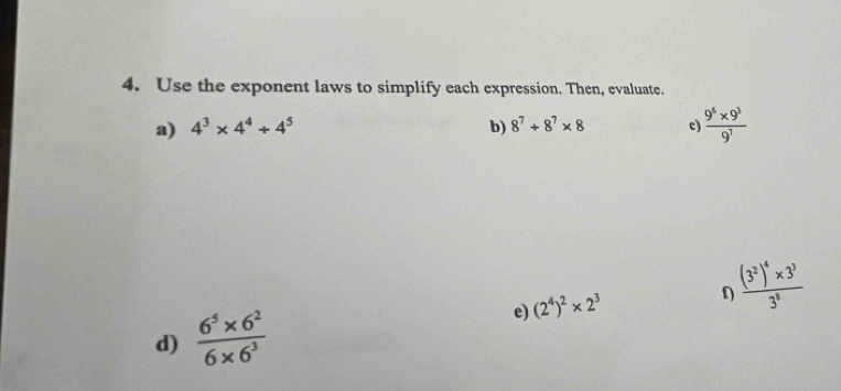 Use the exponent laws to simplify each expression. Then, evaluate. 
a) 4^3* 4^4/ 4^5 b) 8^7+8^7* 8 e  (9^6* 9^3)/9^7 
frac (3^2)^4* 3^33^8
d)  (6^5* 6^2)/6* 6^3 
e) (2^4)^2* 2^3