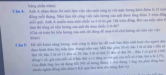 hàng phần trăm) 
Câu 4: Anh A nhận được lời mời làm việc cho một công ty với mức lương khởi điểm là 15 triệt 
đồng mỗi tháng. Nhờ làm tốt công việc nên lương của anh được tăng thêm 3 triệu đồng 
mỗi quý. Anh A muốn mua một chiếc xe ô tô trị giá 738 triệu đồng. Hỏi sau mấy năm đ 
làm thì tổng số tiền lương của anh đủ mua chiếc ô tô đó? 
(Giả sử toàn bộ tiền lương của anh chi dùng để mua ô tô chứ không chi tiêu vào việc 
khác) 
Câu 5: Để tiết kiệm năng lượng, một công ty điện lực đề xuất bán điện sinh hoạt cho người dân 
theo hình thức lũy tiến (bậc thang) như sau: Mỗi bậc gồm 10 số; bậc 1 từ số thứ 1 đến số 
thứ 10, bậc 2 từ số 11 đến số 20, bậc 3 từ số thứ 21 đến số thứ 30,..Bậc 1 có giá là 1500
đồng/1 số, giá của mỗi số ở bậc thứ n+1 tăng so với giá của mỗi số ở bậc thứ n là 2, 5%. 
Gia đình ông An sử dụng hết 345 số trong tháng 1, hỏi tháng 1 ông An phải đóng bao 
nhiêu nghìn đồng tiền điện?( Kết quá làm tròn đến hàng đơn vị)