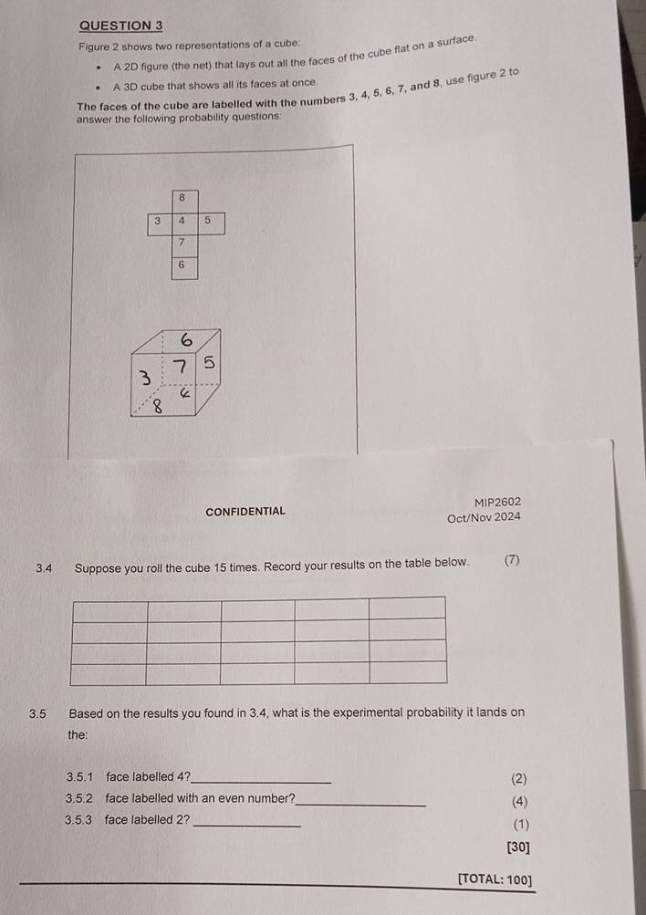 Figure 2 shows two representations of a cube 
A 2D figure (the net) that lays out all the faces of the cube flat on a surface 
A 3D cube that shows all its faces at once 
The faces of the cube are labelled with the numbers 3, 4, 5, 6, 7, and 8, use figure 2 to 
answer the following probability questions:
8
3 4 5
7
6
CONFIDENTIAL MIP2602 
Oct/Nov 2024 
3.4 Suppose you roll the cube 15 times. Record your results on the table below. (7) 
3.5 Based on the results you found in 3.4, what is the experimental probability it lands on 
the: 
3.5.1 face labelled 4?_ (2) 
3.5.2 face labelled with an even number?_ (4) 
3.5.3 face labelled 2?_ 
(1) 
[30] 
[TOTAL: 100]