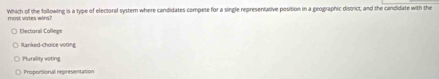 Which of the following is a type of electoral system where candidates compete for a single representative position in a geographic district, and the candidate with the
most votes wins?
Electoral College
Ranked-choice voting
Plurality voting
Proportional representation