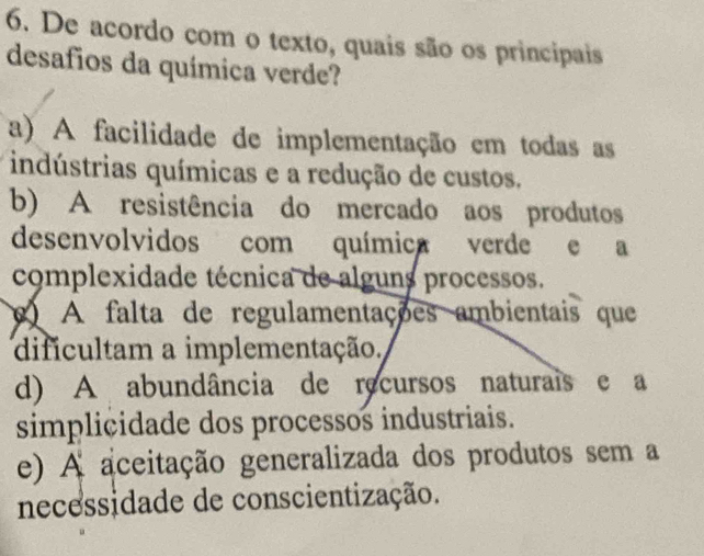 De acordo com o texto, quais são os principais
desafios da química verde?
a) A facilidade de implementação em todas as
indústrias químicas e a redução de custos.
b) A resistência do mercado aos produtos
desenvolvidos com química verde e a
complexidade técnica de alguns processos.
A falta de regulamentações ambientais que
dificultam a implementação,
d) A abundância de recursos naturais e a
simplicidade dos processos industriais.
e) A aceitação generalizada dos produtos sem a
necessidade de conscientização.