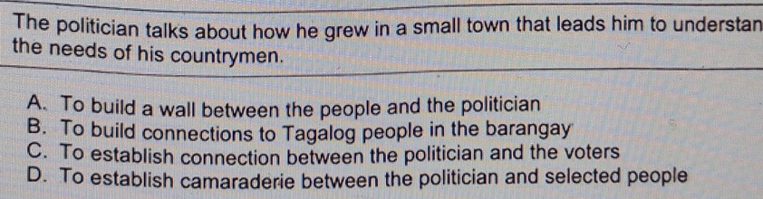 The politician talks about how he grew in a small town that leads him to understan
the needs of his countrymen.
A. To build a wall between the people and the politician
B. To build connections to Tagalog people in the barangay
C. To establish connection between the politician and the voters
D. To establish camaraderie between the politician and selected people