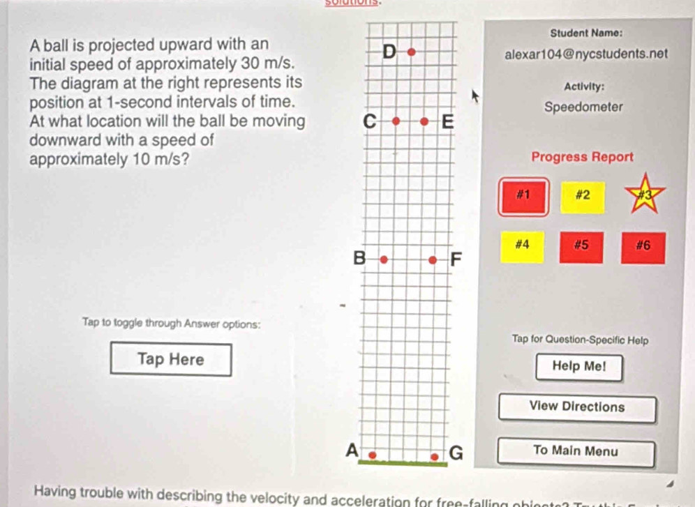 solutions. 
Student Name: 
A ball is projected upward with an 
initial speed of approximately 30 m/s. 
alexar104@nycstudents.net 
The diagram at the right represents itsActivity: 
position at 1-second intervals of time. 
Speedometer 
At what location will the ball be moving 
downward with a speed of 
approximately 10 m/s?Progress Report 
#1 #2 
#4 #5 #6 
F 
Tap to toggle through Answer options: 
Tap for Question-Specific Help 
Tap HereHelp Me! 
View Directions 
A 
G To Main Menu 
Having trouble with describing the velocity and acceleration for free-falling ohin