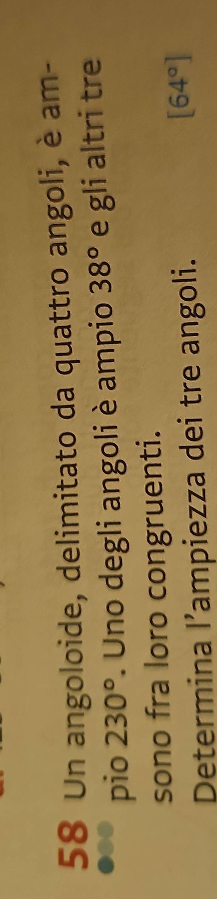 Un angoloide, delimitato da quattro angoli, è am- 
pio 230°. Uno degli angoli è ampio 38° e gli altri tre 
sono fra loro congruenti. 
Determina l’ampiezza dei tre angoli.
[64°]