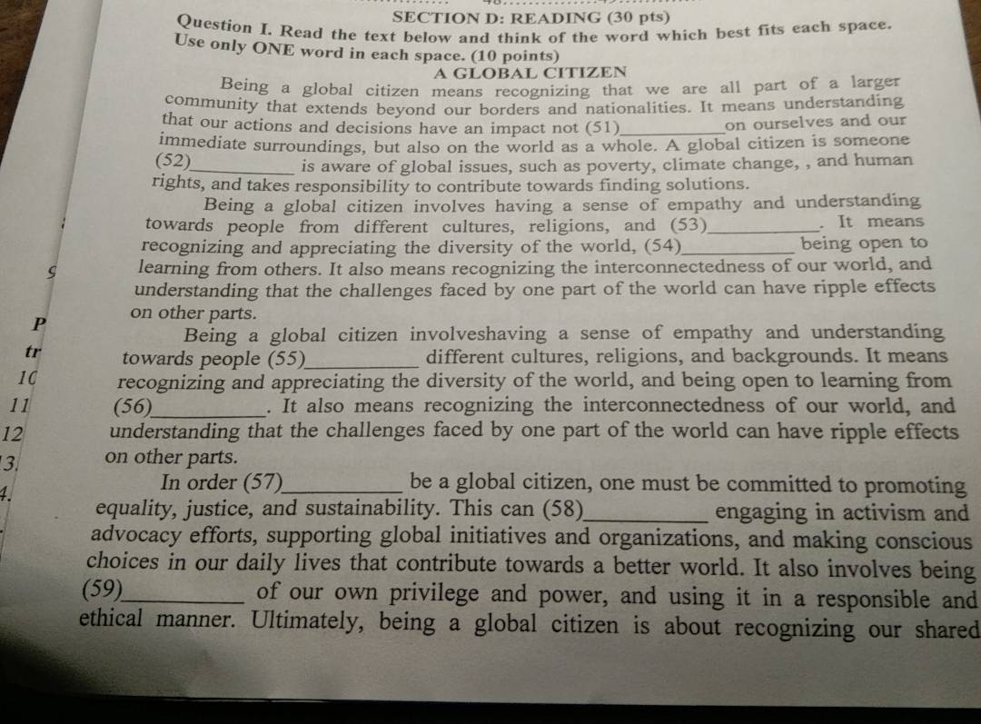 READING (30 pts) 
Question I. Read the text below and think of the word which best fits each space. 
Use only ONE word in each space. (10 points) 
A GLOBAL CITIZEN 
Being a global citizen means recognizing that we are all part of a larger 
community that extends beyond our borders and nationalities. It means understanding 
that our actions and decisions have an impact not (51)_ 
on ourselves and our 
immediate surroundings, but also on the world as a whole. A global citizen is someone 
(52) 
_is aware of global issues, such as poverty, climate change, , and human 
rights, and takes responsibility to contribute towards finding solutions. 
Being a global citizen involves having a sense of empathy and understanding 
towards people from different cultures, religions, and (53) _. It means 
recognizing and appreciating the diversity of the world, (54)_ being open to 
learning from others. It also means recognizing the interconnectedness of our world, and 
understanding that the challenges faced by one part of the world can have ripple effects 
P on other parts. 
Being a global citizen involveshaving a sense of empathy and understanding 
tr towards people (55)_ different cultures, religions, and backgrounds. It means 
1C recognizing and appreciating the diversity of the world, and being open to learning from 
11 (56)_ . It also means recognizing the interconnectedness of our world, and 
12 understanding that the challenges faced by one part of the world can have ripple effects 
3. on other parts. 
1 
In order (57)_ be a global citizen, one must be committed to promoting 
equality, justice, and sustainability. This can (58)_ engaging in activism and 
advocacy efforts, supporting global initiatives and organizations, and making conscious 
choices in our daily lives that contribute towards a better world. It also involves being 
(59)_ of our own privilege and power, and using it in a responsible and 
ethical manner. Ultimately, being a global citizen is about recognizing our shared