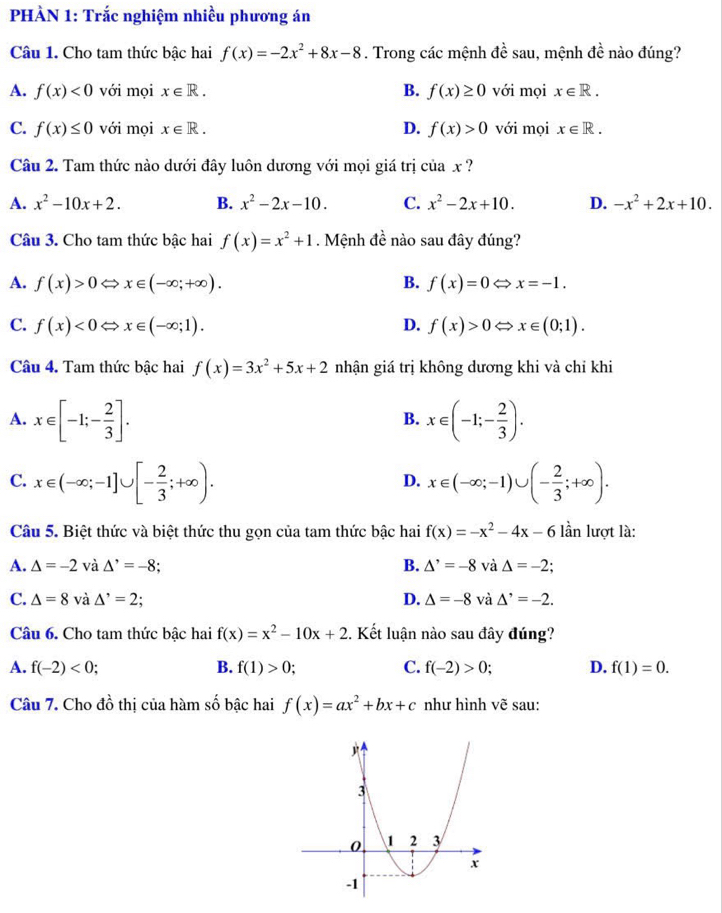 PHÀN 1: Trắc nghiệm nhiều phương án
Câu 1. Cho tam thức bậc hai f(x)=-2x^2+8x-8. Trong các mệnh dhat e sau, mệnh doverline e nào đúng?
A. f(x)<0</tex> với mọi x∈ R. B. f(x)≥ 0 với mọi x∈ R.
C. f(x)≤ 0 với mọi x∈ R. D. f(x)>0 với mọi x∈ R.
Câu 2. Tam thức nào dưới đây luôn dương với mọi giá trị ciax ?
A. x^2-10x+2. B. x^2-2x-10. C. x^2-2x+10. D. -x^2+2x+10.
Câu 3. Cho tam thức bậc hai f(x)=x^2+1. Mệnh đề nào sau đây đúng?
A. f(x)>0 x∈ (-∈fty ;+∈fty ). B. f(x)=0Leftrightarrow x=-1.
C. f(x)<0</tex> ⇔ x∈ (-∈fty ;1). D. f(x)>0Leftrightarrow x∈ (0;1).
Câu 4. Tam thức bậc hai f(x)=3x^2+5x+2 nhận giá trị không dương khi và chỉ khi
A. x∈ [-1;- 2/3 ]. x∈ (-1;- 2/3 ).
B.
C. x∈ (-∈fty ;-1]∪ [- 2/3 ;+∈fty ). x∈ (-∈fty ;-1)∪ (- 2/3 ;+∈fty ).
D.
Câu 5. Biệt thức và biệt thức thu gọn của tam thức bậc hai f(x)=-x^2-4x-6 lần lượt là:
B.
A. △ =-2 và △^,=-8. △^,=-8 và △ =-2
C. △ =8 và △^,=2; D. △ =-8 và △^(^,)=-2.
Câu 6. Cho tam thức bậc hai f(x)=x^2-10x+2 4. Kết luận nào sau đây đúng?
A. f(-2)<0</tex> B. f(1)>0; C. f(-2)>0; D. f(1)=0.
Câu 7. Cho đồ thị của hàm số bậc hai f(x)=ax^2+bx+c như hình vẽ sau: