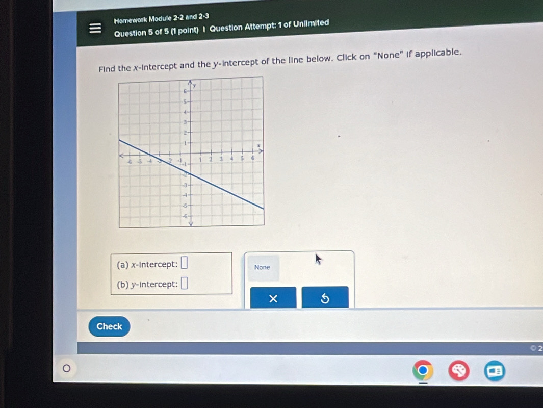 Homework Module 2-2 and 2-3 
Question 5 of 5 (1 point) | Question Attempt: 1 of Unlimited 
Find the x-intercept and the y-intercept of the line below. Click on "None" if applicable. 
(a) x-intercept: None 
(b) y-intercept: 
Check 
2