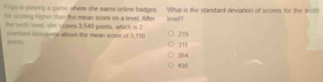 Priya is playing a game where she eams online badges What is the standard deviation of scores for the terith
for scoring higher than the mean score on a level. After level?
the tenth level, she scores 3,540 points, which is 2
slandard deviations above the mean score of 3,110 215
paints. 311
354
430