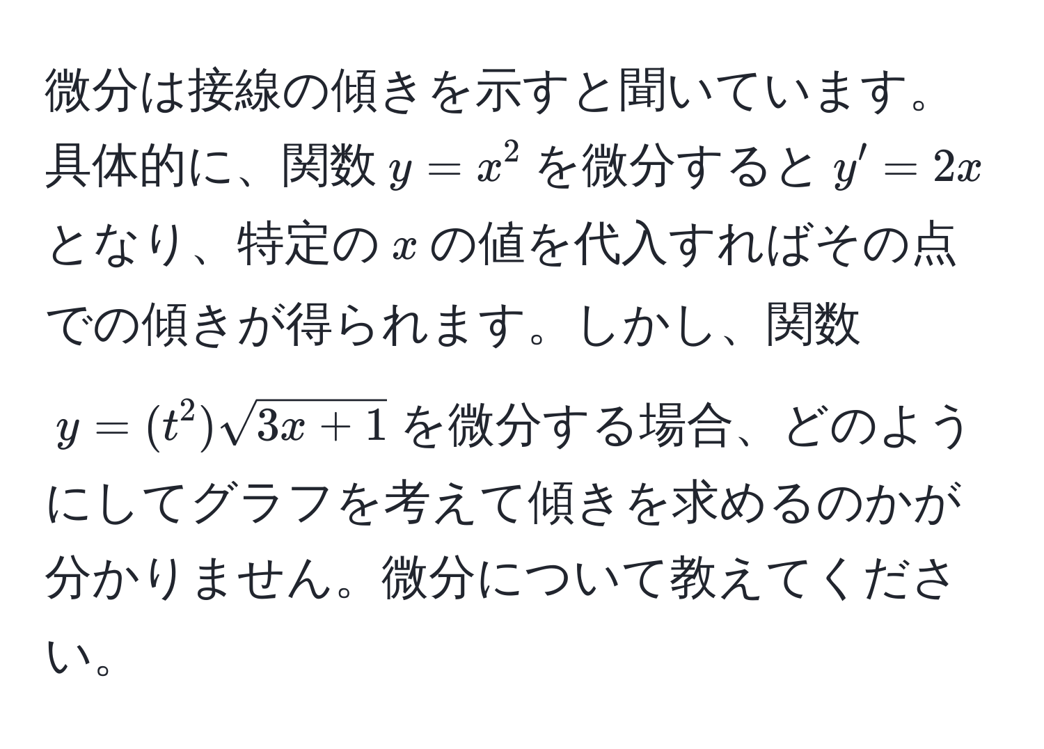 微分は接線の傾きを示すと聞いています。具体的に、関数$y = x^(2$を微分すると$y' = 2x$となり、特定の$x$の値を代入すればその点での傾きが得られます。しかし、関数$y = (t^2)sqrt3x + 1)$を微分する場合、どのようにしてグラフを考えて傾きを求めるのかが分かりません。微分について教えてください。