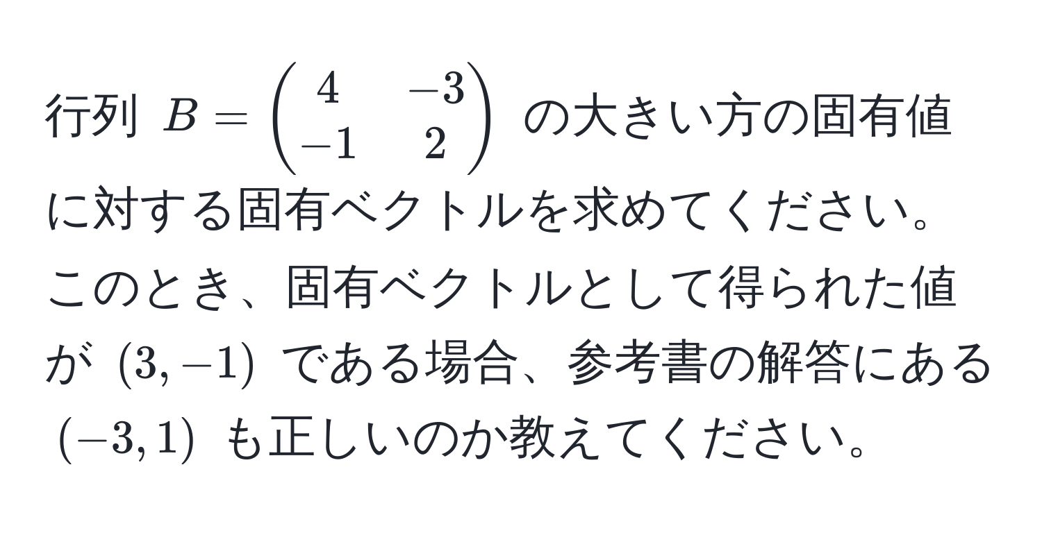 行列 $B = beginpmatrix 4 & -3  -1 & 2 endpmatrix$ の大きい方の固有値に対する固有ベクトルを求めてください。このとき、固有ベクトルとして得られた値が $(3, -1)$ である場合、参考書の解答にある $(-3, 1)$ も正しいのか教えてください。