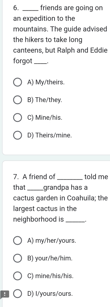 friends are going on
an expedition to the
mountains. The guide advised
the hikers to take long
canteens, but Ralph and Eddie
forgot_
A) My/theirs.
B) The/they.
C) Mine/his.
D) Theirs/mine.
7. A friend of _told me
that_ grandpa has a
cactus garden in Coahuila; the
largest cactus in the
neighborhood is_ .
A) my/her/yours.
B) your/he/him.
C) mine/his/his.
! D) I/yours/ours.