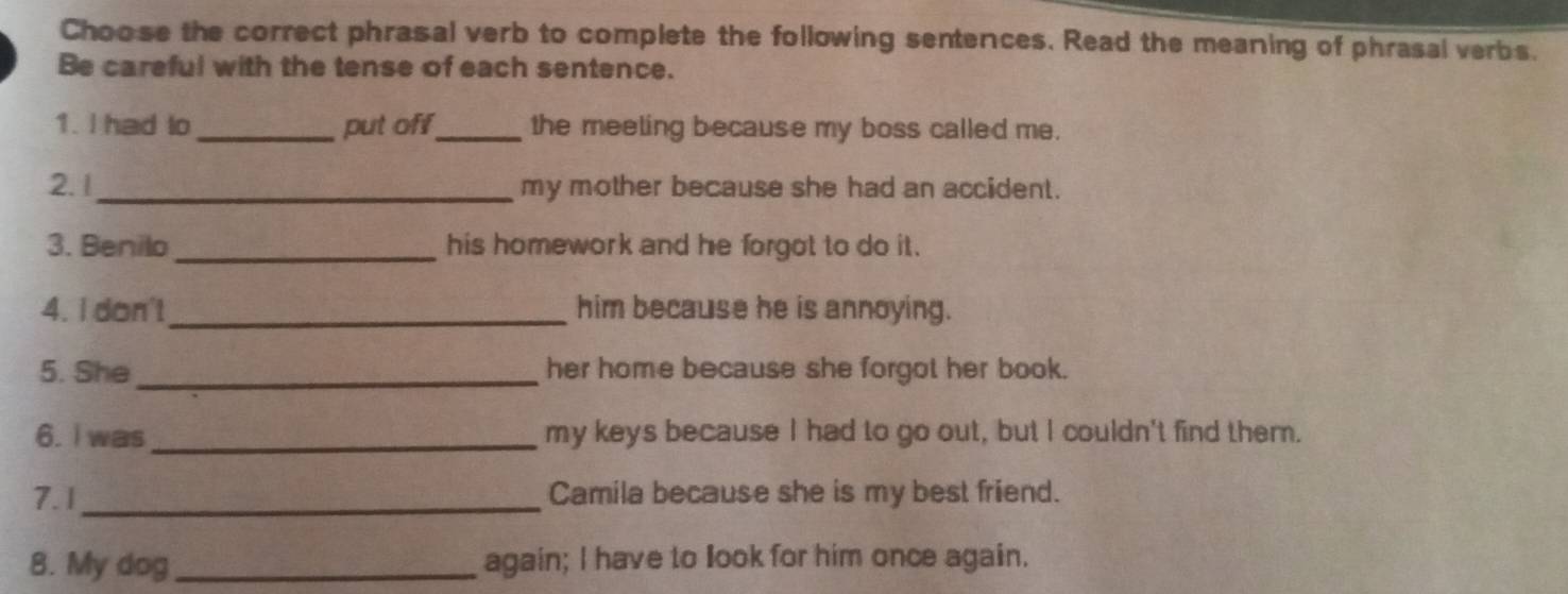 Choose the correct phrasal verb to complete the following sentences. Read the meaning of phrasal verbs. 
Be careful with the tense of each sentence. 
1. I had to _put off_ the meeting because my boss called me. 
2.1_ my mother because she had an accident. 
3. Benilo _his homework and he forgot to do it. 
4. I don't_ him because he is annoying. 
5. She_ her home because she forgot her book. 
6. I was _my keys because I had to go out, but I couldn't find them. 
7.1_ Camila because she is my best friend. 
8. My dog _again; I have to look for him once again.