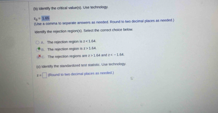 Identify the critical value(s). Use technology.
z_0=1.65
(Use a comma to separate answers as needed. Round to two decimal places as needed.)
ldentify the rejection region(s). Select the correct choice below.
A. The rejection region is z<1.64.
B. The rejection region is z>1.64.
C. The rejection regions are z>1.64 and z . 
(c) Identify the standardized test statistic. Use technology.
z=□ (Round to two decimal places as needed.)