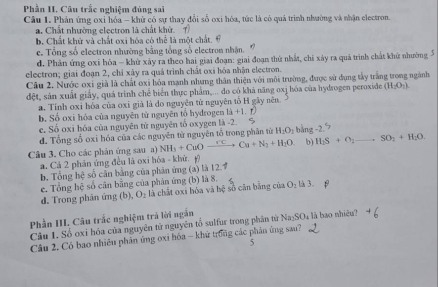 Phần II. Câu trắc nghiệm đúng sai
Câu 1. Phản ứng oxi hóa - khử có sự thay đổi số oxi hóa, tức là có quá trình nhường và nhận electron.
a. Chất nhường electron là chất khử. 7)
b. Chất khử và chất oxi hóa có thể là một chất. #
c. Tổng số electron nhường bằng tổng số electron nhận.
d. Phản ứng oxi hóa - khử xảy ra theo hai giai đoạn: giai đoạn thứ nhất, chỉ xảy ra quá trình chất khử nhường S
electron; giai đoạn 2, chỉ xảy ra quá trình chất oxi hóa nhận electron.
Câu 2. Nước oxi già là chất oxi hóa mạnh nhưng thân thiện với môi trường, được sử dụng tầy trắng trong ngành
dệt, sản xuất giấy, quá trình chế biển thực phẩm,... do có khả năng oxị hóa của hydrogen peroxide (H_2O_2).
a. Tính oxi hóa của oxi già là do nguyên tử nguyên tố H gây nên.
b. Số oxi hóa của nguyên tử nguyên tố hydrogen 1a+1
c. Số oxi hóa của nguyên tử nguyên tố oxygen là -2. bằng -2.
d. Tổng số oxi hóa của các nguyên tử nguyên tố trong phân tử H_2O_2
Câu 3. Cho các phản ứng sau a) NH_3+CuOxrightarrow I'C>Cu+N_2+H_2O. b) H_2S+O_2 _ to SO_2+H_2O.
a. Cả 2 phản ứng đều là oxi hóa - khử.
b. Tổng hệ số cân bằng của phản ứng (a) là 12.
c. Tổng hệ số cân bằng của phản ứng (b) là 8.
d. Trong phản ứng (b), O_2 là chất oxi hóa và hệ số cân bằng của O_2 là 3.
Phần III. Câu trắc nghiệm trả lời ngắn
Câu 1. Số oxi hóa của nguyên tử nguyên tổ sulfur trong phân tử Na_2SO_4 là bao nhiêu?
Câu 2. Có bao nhiêu phản ứng oxi hóa - khử trong các phản ứng sau?
5