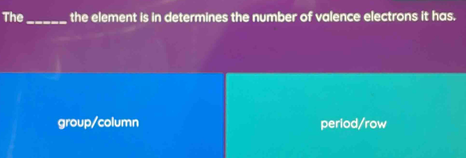 The_ the element is in determines the number of valence electrons it has.
group/column period/row