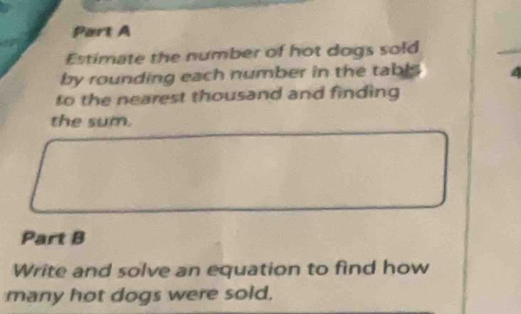 Estimate the number of hot dogs sold 
by rounding each number in the tabl. 
to the nearest thousand and finding 
the sum. 
Part B 
Write and solve an equation to find how 
many hot dogs were sold,