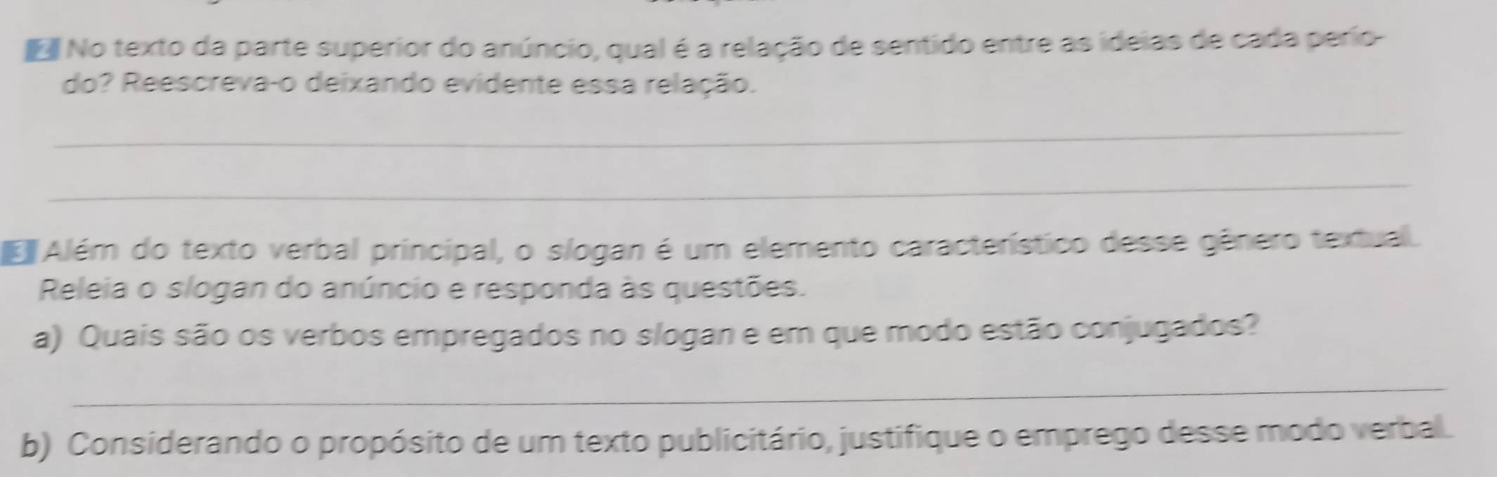 No texto da parte superior do anúncio, qual é a relação de sentido entre as ideias de cada perío- 
do? Reescreva-o deixando evidente essa relação. 
_ 
_ 
Além do texto verbal principal, o slogan é um elemento característico desse gênero textual. 
Releia o slogan do anúncio e responda às questões. 
a) Quais são os verbos empregados no slogan e em que modo estão conjugados? 
_ 
b) Considerando o propósito de um texto publicitário, justifique o emprego desse modo verbal.