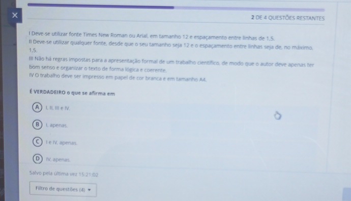 × 2 de 4 questões restantes
l Deve-se utilizar fonte Times New Roman ou Arial, em tamanho 12 e espaçamento entre linhas de 1.5.
II Deve-se utilizar qualquer fonte, desde que o seu tamanho seja 12 e o espaçamento entre linhas seja de, no máximo,
1,5.
III Não há regras impostas para a apresentação formal de um trabalho científico, de modo que o autor deve apenas ter
bom senso e organizar o texto de forma lógica e coerente.
IV O trabalho deve ser impresso em papel de cor branca e em tamanho A4.
É VERDADEIRO o que se afirma em
A I, II. III e ⅣV.
B I, apenas
C ) I e IV. apenas
D IV, apenas.
Salvo pela última vez 15:21102
Filtro de questões (4)