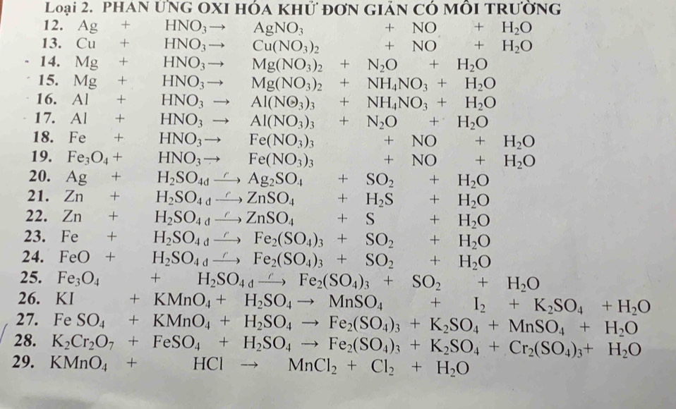 Loại 2. PHAN Ứng OxI hóa khữ đơn giản có mỗi trường
12. Ag+HNO_3to AgNO_3 □  +NO+H_2O
13. Cu+HNO_3to Cu(NO_3)_2 ... +NO+H_2O
14. Mg+ □  HNO_3to Mg(NO_3)_2+N_2O+H_2O
15. Mg+ □  HNO_3to □  Mg(NO_3)_2+NH_4NO_3+H_2O
16. AI+ □  HNO_3 to Al(NO_3)_3+NH_4NO_3+H_2O
17. AI+ HNO_3 - Al(NO_3)_3+N_2O+H_2O
18. Fe+ □  HNO_3 to □  Fe(NO_3)_3 □  +NO+H_2O
19. Fe_3O_4+ □  HNO_3to^ Fe(NO_3)_3 ∴ △ ADF)=10DC +NO+H_2O
20. Ag+ .. H_2SO_4dto Ag_2SO_4+SO_2+H_2O
21. Zn+1 H_2SO_4to ZnSO_4+H_2S+H_2O
22. Zn+H_2SO_4to ZnZnSO_4+S+H_2O
23. Fe+H_2SO_4xrightarrow rFe_2(SO_4)_3+SO_2+H_2O
24. FeO+H_2SO_4xrightarrow rFe_2(SO_4)_3+SO_2+H_2O
25. Fe_3O_4 +H_2SO_4xrightarrow ∩ Fe_2(SO_4)_3+SO_2+H_2O
26. +KMnO_4+H_2SO_4to MnSO_4+I_2+K_2SO_4+H_2O
27. Fe SO_4+KMnO_4+H_2SO_4to Fe_2(SO_4)_3+K_2SO_4+MnSO_4+H_2O
28. K_2Cr_2O_7+FeSO_4+H_2SO_4to Fe_2(SO_4)_3+K_2SO_4+Cr_2(SO_4)_3+H_2O
29. KMnO_4+HClto MnCl_2+Cl_2+H_2O