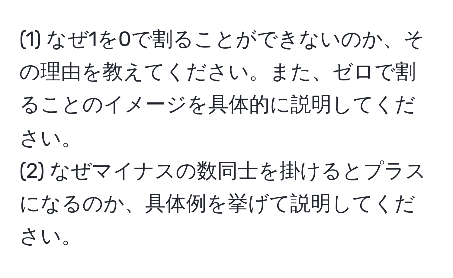 (1) なぜ1を0で割ることができないのか、その理由を教えてください。また、ゼロで割ることのイメージを具体的に説明してください。  
(2) なぜマイナスの数同士を掛けるとプラスになるのか、具体例を挙げて説明してください。